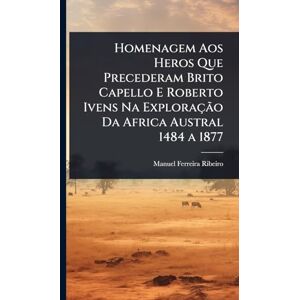 Ribeiro, Manuel Ferreira Homenagem Aos Heros Que Precederam Brito Capello E Roberto Ivens Na Exploração Da Africa Austral 1484 a 1877 Ribeiro, Manuel Ferreira Homenagem Aos Heros Que Precederam Brito Capello E Roberto Ivens Na Exploração Da Africa Austral 1484 a 1877