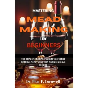 Cornwell, Dr. Pius F. MASTERING MEAD MAKING FOR BEGINNERS: The Complete Beginners Guide To Creating Delicious Honey Wine With Multiple Unique Recipes Cornwell, Dr. Pius F. MASTERING MEAD MAKING FOR BEGINNERS: The Complete Beginners Guide To Creating Delicious Honey Wine With Multiple Unique Recipes