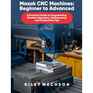 Mechson, Riley Mazak CNC Machines: Beginner to Advanced: A Practical Guide to Programming, Machine Operation, Maintenance, and Productivity Tips Mechson, Riley Mazak CNC Machines: Beginner to Advanced: A Practical Guide to Programming, Machine Operation, Maintenance, and Productivity Tips