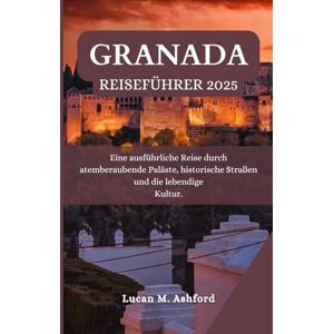 Ashford, Lucan M. GRANADA REISEFÜHRER 2025: Eine ausführliche Reise durch atemberaubende Paläste, historische Straßen und die lebendige Kultur. Ashford, Lucan M. GRANADA REISEFÜHRER 2025: Eine ausführliche Reise durch atemberaubende Paläste, historische Straßen und die lebendige Kultur.