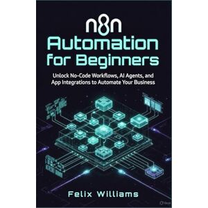 Williams, Felix N8n Automation For Beginners: Unlock No-Code Workflows, AI Agents, and App Integrations to Automate Your Business Williams, Felix N8n Automation For Beginners: Unlock No-Code Workflows, AI Agents, and App Integrations to Automate Your Business