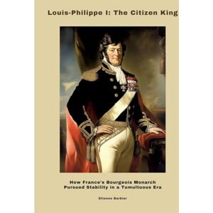 Barbier, Etienne Louis-Philippe I: The Citizen King: How France's Bourgeois Monarch Pursued Stability in a Tumultuous Era Barbier, Etienne Louis-Philippe I: The Citizen King: How France's Bourgeois Monarch Pursued Stability in a Tumultuous Era