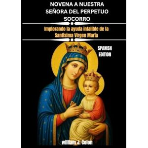 J. Colon, William NOVENA A NUESTRA SEÑORA DEL PERPETUO SOCORRO: Implorando la ayuda infalible de la Santísima Virgen María J. Colon, William NOVENA A NUESTRA SEÑORA DEL PERPETUO SOCORRO: Implorando la ayuda infalible de la Santísima Virgen María