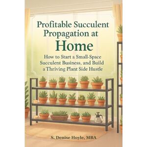 Hoyle MBA, S. Denise Profitable Succulent Propagation at Home: How to Start a Small Space Succulent Business, and Build a Thriving Plant Side Hustle Hoyle MBA, S. Denise Profitable Succulent Propagation at Home: How to Start a Small Space Succulent Business, and Build a Thriving Plant Side Hustle