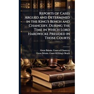 Reports of Cases Argued and Determined in the King's Bench and Chancery, During the Time in Which Lord Hardwicke Presided in Those Courts Reports of Cases Argued and Determined in the King's Bench and Chancery, During the Time in Which Lord Hardwicke Presided in Those Courts