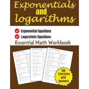 Bouabidi, Driss Exponentials and Logarithms Essential Workbook: Exponential and Logarithmic Equations 198 Exercises with Answers Bouabidi, Driss Exponentials and Logarithms Essential Workbook: Exponential and Logarithmic Equations 198 Exercises with Answers
