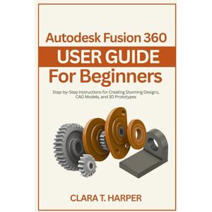 Harper, Clara T. Autodesk Fusion 360 User Guide for Beginners: Step-by-Step Instructions for Creating Stunning Designs, CAD Models, and 3D Prototypes Harper, Clara T. Autodesk Fusion 360 User Guide for Beginners: Step-by-Step Instructions for Creating Stunning Designs, CAD Models, and 3D Prototypes