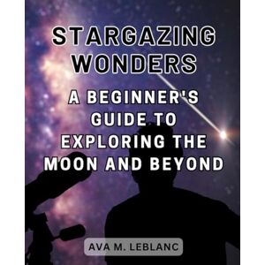 Leblanc, Ava M. Stargazing Wonders: A Beginner's Guide to Exploring the Moon and Beyond: Embark on a Journey of Discovery into the Fascinating World of Moon Astronomy Leblanc, Ava M. Stargazing Wonders: A Beginner's Guide to Exploring the Moon and Beyond: Embark on a Journey of Discovery into the Fascinating World of Moon Astronomy