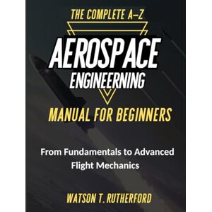 RUTHERFORD, WATSON T. THE COMPLETE A-Z AEROSPACE ENGINEERING MANUAL FOR BEGINNERS: From Fundamentals to Advanced Flight Mechanics (AEROSPACE & AUTOMOTIVE ENGINEERING) RUTHERFORD, WATSON T. THE COMPLETE A-Z AEROSPACE ENGINEERING MANUAL FOR BEGINNERS: From Fundamentals to Advanced Flight Mechanics (AEROSPACE & AUTOMOTIVE ENGINEERING)
