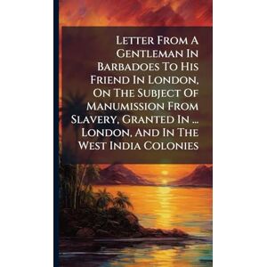 Anonymous Letter From A Gentleman In Barbadoes To His Friend In London, On The Subject Of Manumission From Slavery, Granted In ... London, And In The West India Colonies Anonymous Letter From A Gentleman In Barbadoes To His Friend In London, On The Subject Of Manumission From Slavery, Granted In ... London, And In The West India Colonies