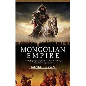 Lyon, Ernest Mongolian Empire: History from Beginning the Mongols Empire (A Step by Step Captivating Guide to a Remarkable Genghis Khan & the Mongol Empire) Lyon, Ernest Mongolian Empire: History from Beginning the Mongols Empire (A Step by Step Captivating Guide to a Remarkable Genghis Khan & the Mongol Empire)