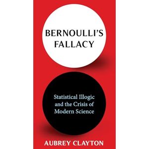 Clayton, Aubrey Bernoulli's Fallacy: Statistical Illogic and the Crisis of Modern Science Clayton, Aubrey Bernoulli's Fallacy: Statistical Illogic and the Crisis of Modern Science