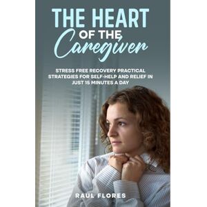 Flores, Raul The Heart of the Caregiver: Stress Free Recovery Practical Strategies for Self-Help and Relief in Just 15 Minutes a Day Flores, Raul The Heart of the Caregiver: Stress Free Recovery Practical Strategies for Self-Help and Relief in Just 15 Minutes a Day