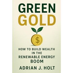 Holt, Adrian J. Green Gold: How to Build Wealth in the Renewable Energy Boom: Investing in Solar, Wind, and Hydrogen Projects for a Sustainable Future Holt, Adrian J. Green Gold: How to Build Wealth in the Renewable Energy Boom: Investing in Solar, Wind, and Hydrogen Projects for a Sustainable Future