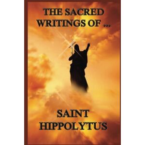 Hippolytus, St. The Sacred Writings of Saint Hippolytus Hippolytus, St. The Sacred Writings of Saint Hippolytus
