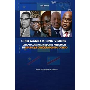 Kamba, Éric CINQ MANDATS,CINQ VISIONS: LE BILAN COMPARATIF DE CINQ PRESIDENCES EN REPUBLIQUE DEMOCRATIQUE DU CONGO Kamba, Éric CINQ MANDATS,CINQ VISIONS: LE BILAN COMPARATIF DE CINQ PRESIDENCES EN REPUBLIQUE DEMOCRATIQUE DU CONGO