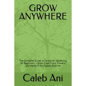 Ani, Caleb GROW ANYWHERE: The Complete Guide to Container Gardening for Beginners — Grow Fresh Food, Flowers, and Herbs in Any Space, Anytime Ani, Caleb GROW ANYWHERE: The Complete Guide to Container Gardening for Beginners — Grow Fresh Food, Flowers, and Herbs in Any Space, Anytime