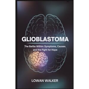 WALKER, LOWAN Glioblastoma: The Battle Within:Symptoms, Causes, and the Fight for Hope WALKER, LOWAN Glioblastoma: The Battle Within:Symptoms, Causes, and the Fight for Hope