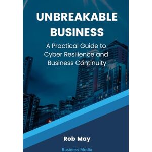 May, Rob Unbreakable Business: A Practical Guide to Cyber Resilience and Business Continuity May, Rob Unbreakable Business: A Practical Guide to Cyber Resilience and Business Continuity