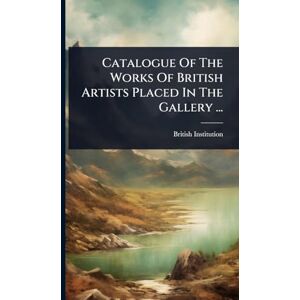 Institution, British Catalogue Of The Works Of British Artists Placed In The Gallery ... Institution, British Catalogue Of The Works Of British Artists Placed In The Gallery ...