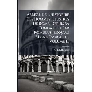 L'Homond, C F AbrÃ(c)gÃ(c) De L'historire Des Hommes Illustres De Rome, Depuis Sa Fondation Par Romulus Jusqu'au Règne D'auguste, Volume 1... L'Homond, C F AbrÃ(c)gÃ(c) De L'historire Des Hommes Illustres De Rome, Depuis Sa Fondation Par Romulus Jusqu'au Règne D'auguste, Volume 1...