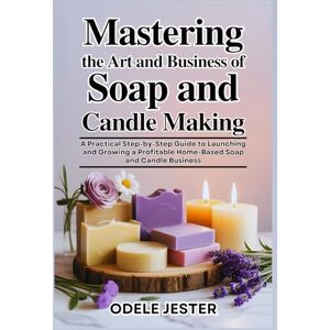 JESTER, ODELE MASTERING THE ART AND BUSINESS OF SOAP AND CANDLE MAKING: A Practical Step-by-Step Guide to Launching and Growing a Profitable Home-Based Soap and Candle Business JESTER, ODELE MASTERING THE ART AND BUSINESS OF SOAP AND CANDLE MAKING: A Practical Step-by-Step Guide to Launching and Growing a Profitable Home-Based Soap and Candle Business