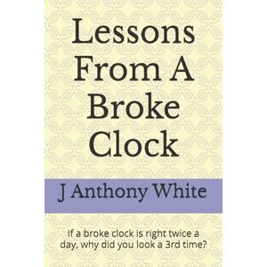 White, Dr J Anthony Lessons From A Broke Clock: If a broke clock is right twice a day, why did you look a 3rd time? White, Dr J Anthony Lessons From A Broke Clock: If a broke clock is right twice a day, why did you look a 3rd time?