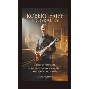 W. Horst, Kathie ROBERT FRIPP BIOGRAPHY: Chords of Innovation How One Visionary Altered the Course of Modern Music W. Horst, Kathie ROBERT FRIPP BIOGRAPHY: Chords of Innovation How One Visionary Altered the Course of Modern Music