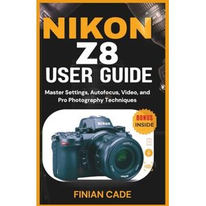 CADE, FINIAN NIKON Z8 USER GUIDE: Master Settings, Autofocus, Video, and Pro Photography Techniques CADE, FINIAN NIKON Z8 USER GUIDE: Master Settings, Autofocus, Video, and Pro Photography Techniques