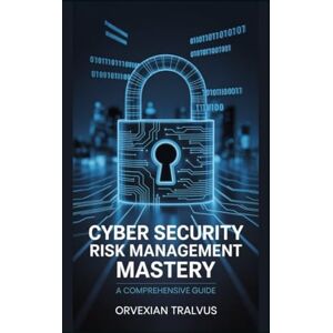 Tralvus, Orvexian Cyber Security Risk Management Mastery: A Comprehensive Guide Tralvus, Orvexian Cyber Security Risk Management Mastery: A Comprehensive Guide
