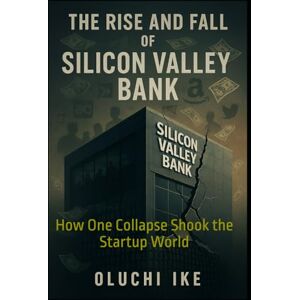 Ike, Oluchi The Rise and Fall of Silicon Valley Bank: How One Collapse Shook the Startup World Ike, Oluchi The Rise and Fall of Silicon Valley Bank: How One Collapse Shook the Startup World
