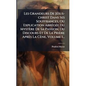 Maran, Prudent Les Grandeurs De JÃ(c)sus-christ Dans Ses Souffrances, Ou Explication AbrÃ(c)gÃ(c)e Du Mystère De Sa Passion, Du Discours Et De La Prière Après La Cène, Volume 1... Maran, Prudent Les Grandeurs De JÃ(c)sus-christ Dans Ses Souffrances, Ou Explication AbrÃ(c)gÃ(c)e Du Mystère De Sa Passion, Du Discours Et De La Prière Après La Cène, Volume 1...