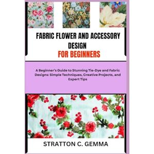 C. Gemma, Stratton FABRIC FLOWER AND ACCESSORY DESIGN FOR BEGINNERS: Easy-To-Follow Projects and Techniques to Craft Colorful Fabric Flowers and Accessories, Even If You’ve Never Sewn Before C. Gemma, Stratton FABRIC FLOWER AND ACCESSORY DESIGN FOR BEGINNERS: Easy-To-Follow Projects and Techniques to Craft Colorful Fabric Flowers and Accessories, Even If You’ve Never Sewn Before