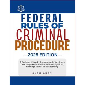 ADEN, ALDO FEDERAL RULES OF CRIMINAL PROCEDURE: 2025 EDITION: A Beginner-Friendly Breakdown Of Key Rules That Shape Federal Criminal Investigations, Hearings, Trials, And Sentencing ADEN, ALDO FEDERAL RULES OF CRIMINAL PROCEDURE: 2025 EDITION: A Beginner-Friendly Breakdown Of Key Rules That Shape Federal Criminal Investigations, Hearings, Trials, And Sentencing