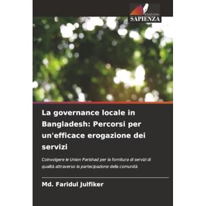 Julfiker, Md. Faridul La governance locale in Bangladesh: Percorsi per un'efficace erogazione dei servizi: Coinvolgere le Union Parishad per la fornitura di servizi di qualità attraverso la partecipazione della comunità Julfiker, Md. Faridul La governance locale in Bangladesh: Percorsi per un'efficace erogazione dei servizi: Coinvolgere le Union Parishad per la fornitura di servizi di qualità attraverso la partecipazione della comunità