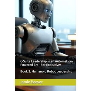 Beever, Jamie C-Suite Leadership in an Automation-Powered Era For Executives: Book 3: Humanoid Robot Leadership Beever, Jamie C-Suite Leadership in an Automation-Powered Era For Executives: Book 3: Humanoid Robot Leadership