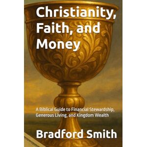 Smith, Bradford M. Christianity, Faith, and Money: A Biblical Guide to Financial Stewardship, Generous Living, and Kingdom Wealth (Jesus, Faith, and Living a Christian Life in Modern Times Series) Smith, Bradford M. Christianity, Faith, and Money: A Biblical Guide to Financial Stewardship, Generous Living, and Kingdom Wealth (Jesus, Faith, and Living a Christian Life in Modern Times Series)