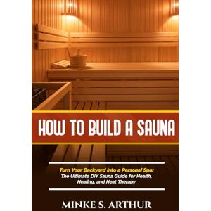 S.ARTHUR, MINKE HOW TO BUILD A SAUNA: Turn Your Backyard into a Personal Spa: The Ultimate DIY Sauna Guide for Health, Healing, and Heat Therapy S.ARTHUR, MINKE HOW TO BUILD A SAUNA: Turn Your Backyard into a Personal Spa: The Ultimate DIY Sauna Guide for Health, Healing, and Heat Therapy