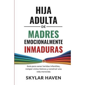 Haven, Skylar Hija adulta de madres emocionalmente inmaduras: Guía para sanar heridas infantiles, romper ciclos tóxicos y construir una vida merecida Haven, Skylar Hija adulta de madres emocionalmente inmaduras: Guía para sanar heridas infantiles, romper ciclos tóxicos y construir una vida merecida