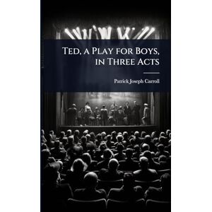 Carroll, Patrick Joseph Ted, a Play for Boys, in Three Acts Carroll, Patrick Joseph Ted, a Play for Boys, in Three Acts