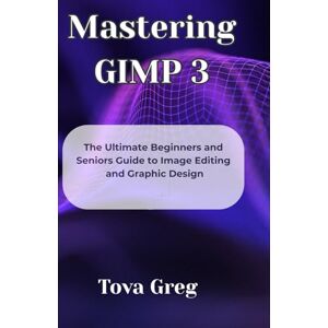 Greg, Tova Mastering GIMP 3: The Ultimate Beginners and Seniors Guide to Image Editing and Graphic Design Greg, Tova Mastering GIMP 3: The Ultimate Beginners and Seniors Guide to Image Editing and Graphic Design