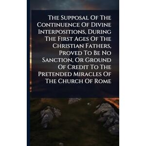 Anonymous The Supposal Of The Continuence Of Divine Interpositions, During The First Ages Of The Christian Fathers, Proved To Be No Sanction, Or Ground Of Credit To The Pretended Miracles Of The Church Of Rome Anonymous The Supposal Of The Continuence Of Divine Interpositions, During The First Ages Of The Christian Fathers, Proved To Be No Sanction, Or Ground Of Credit To The Pretended Miracles Of The Church Of Rome
