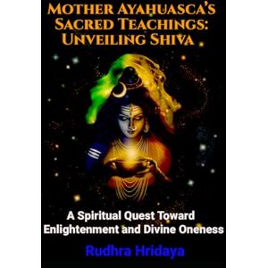 Hridaya, Rudhra Mother Ayahuasca's Sacred Teachings: Unveiling Shiva: A Spiritual Quest Toward Enlightenment and Divine Oneness Hridaya, Rudhra Mother Ayahuasca's Sacred Teachings: Unveiling Shiva: A Spiritual Quest Toward Enlightenment and Divine Oneness