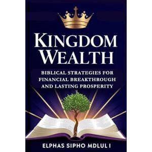 Mdluli, Elphas Sipho Kingdom Wealth: Biblical Strategies for Financial Breakthrough and Lasting Prosperity Mdluli, Elphas Sipho Kingdom Wealth: Biblical Strategies for Financial Breakthrough and Lasting Prosperity