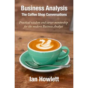 Howlett, Ian Business Analysis: The Coffee Shop Conversations: Practical wisdom and career mentorship for the modern Business Analyst Howlett, Ian Business Analysis: The Coffee Shop Conversations: Practical wisdom and career mentorship for the modern Business Analyst