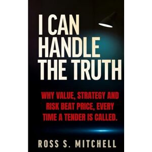 Mitchell, Ross S. I CAN HANDLE THE TRUTH: Why Value, Strategy & Risk Beat Price, Every Time a Tender is Called Mitchell, Ross S. I CAN HANDLE THE TRUTH: Why Value, Strategy & Risk Beat Price, Every Time a Tender is Called
