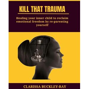 Buckley-Ray, Clarissa KILL THAT TRAUMA: Healing Your Inner Child to Reclaim Emotional Freedom by Re-parenting Yourself Buckley-Ray, Clarissa KILL THAT TRAUMA: Healing Your Inner Child to Reclaim Emotional Freedom by Re-parenting Yourself