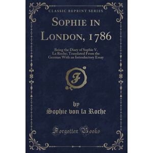 Roche, Sophie von la Sophie in London, 1786 (Classic Reprint): Being the Diary of Sophie V. La Roche; Translated From the German With an Introductory Essay Roche, Sophie von la Sophie in London, 1786 (Classic Reprint): Being the Diary of Sophie V. La Roche; Translated From the German With an Introductory Essay