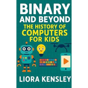 Kensley, Liora Binary and Beyond: The History of Computers for Kids Kensley, Liora Binary and Beyond: The History of Computers for Kids