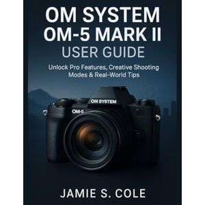S. COLE, JAMIE OM SYSTEM OM-5 MARK II USER GUIDE: Unlock Pro Features, Creative Shooting Modes & Real-World Tips S. COLE, JAMIE OM SYSTEM OM-5 MARK II USER GUIDE: Unlock Pro Features, Creative Shooting Modes & Real-World Tips